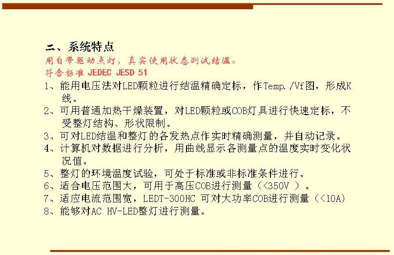 二、系統(tǒng)特點,用自帶驅(qū)動點燈，真實使用狀態(tài)測試結(jié)溫。符合標(biāo)準(zhǔn) JEDEC JESD 51  1、能用電壓法對LED顆粒進行結(jié)溫精確定標(biāo)，作Temp./Vf圖，形成K 線。 2、可用普通加熱干燥裝置，對LED顆?；駽OB燈具進行快速定標(biāo)，不受整燈結(jié)構(gòu)、形狀限制。 3、可對LED結(jié)溫和整燈的各發(fā)熱點作實時精確測量，并自動記錄。 4、計算機對數(shù)據(jù)進行分析，用曲線顯示各測量點的溫度實時變化狀況值。 5、整燈的環(huán)境溫度試驗，可處于標(biāo)準(zhǔn)或非標(biāo)準(zhǔn)條件進行。 6、適合電壓范圍大，可用于高壓COB進行測量（<350V ）。 7、適應(yīng)電流范圍寬，LEDT-300HC 可對大功率COB進行測量（<10A) 8、能夠?qū)C HV-LED整燈進行測量。