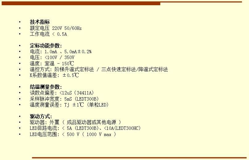技術(shù)指標(biāo) 額定電壓 220V 50/60Hz 工作電流 < 0.5A  定標(biāo)功能參數(shù): 電流: 1.0mA 、5.0mA±0.2% 電壓: <100V / 350V 溫度: 室溫 - 150℃ 溫控方式: 階梯升溫式定標(biāo)法 / 三點快速定標(biāo)法/降溫式定標(biāo)法 K系數(shù)值溫差: ±0.5℃  結(jié)溫測量參數(shù): 讀數(shù)點偏差: <12uS（34411A) 采樣脈沖寬度: 5mS (LEDT300B) 溫度測量誤差: Tj ±1℃ (單粒LED)  驅(qū)動方式: 驅(qū)動器: 外置 ( 成品驅(qū)動器或其他電源 ) LED回路電流: < 5A (LEDT300B)、<10A(LEDT300HC) LED電壓范圍: < 500 V ( 1000 V max )