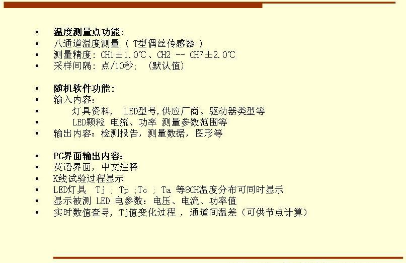 5溫度測量點功能: 八通道溫度測量 ( T型偶絲傳感器 ) 測量精度: CH1±1.0℃、CH2 -- CH7±2.0℃ 采樣間隔: 點/10秒;  (默認(rèn)值)  隨機軟件功能: 輸入內(nèi)容：     燈具資料,  LED型號,供應(yīng)廠商。驅(qū)動器類型等     LED顆粒 電流、功率 測量參數(shù)范圍等 輸出內(nèi)容：檢測報告，測量數(shù)據(jù)，圖形等  PC界面輸出內(nèi)容： 英語界面，中文注釋 K線試驗過程顯示   LED燈具  Tj ; Tp ;Tc ; Ta 等8CH溫度分布可同時顯示 顯示被測 LED 電參數(shù)：電壓、電流、功率值 實時數(shù)值查尋, Tj值變化過程 , 通道間溫差（可供節(jié)點計算）